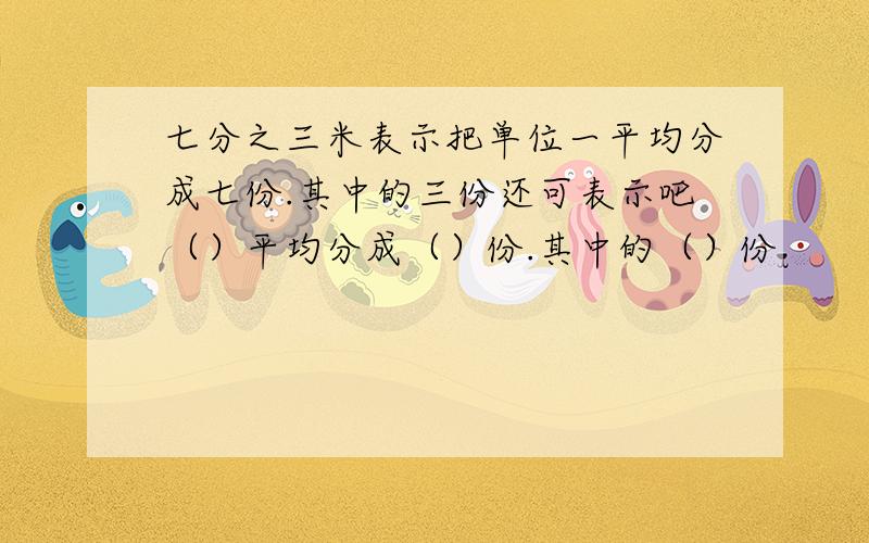 七分之三米表示把单位一平均分成七份.其中的三份还可表示吧（）平均分成（）份.其中的（）份