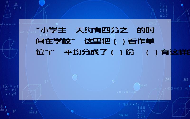 “小学生一天约有四分之一的时间在学校“,这里把（）看作单位“1”,平均分成了（）份,（）有这样的（）