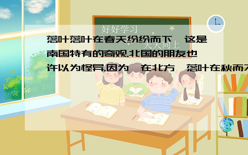 落叶落叶在春天纷纷而下,这是南国特有的奇观.北国的朋友也许以为怪异.因为,在北方,落叶在秋而不在春.当峭厉的西风把天空刷得愈加高远的时候；当陌上阡头的孩子望断了最后一只南飞雁