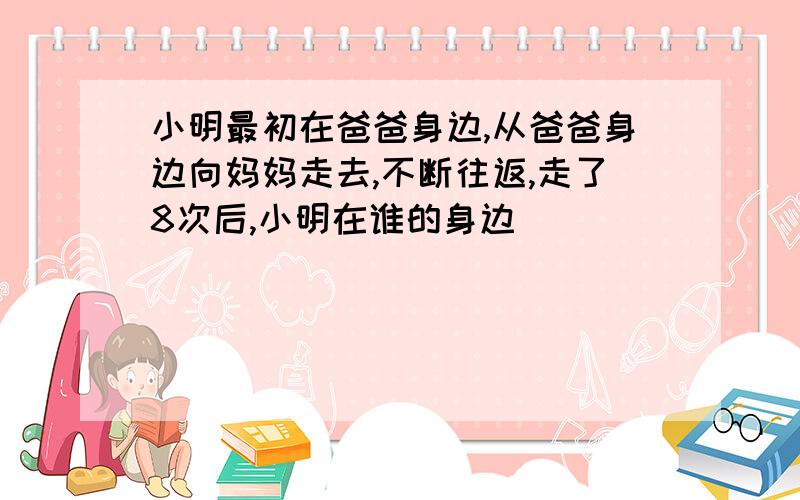 小明最初在爸爸身边,从爸爸身边向妈妈走去,不断往返,走了8次后,小明在谁的身边