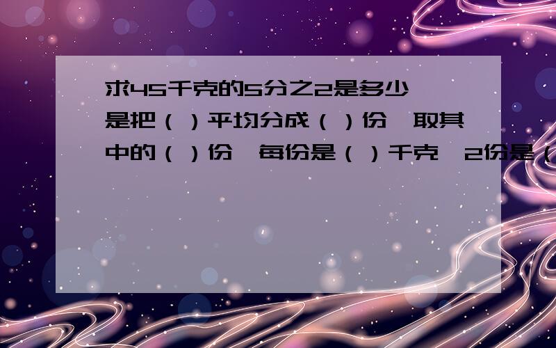 求45千克的5分之2是多少,是把（）平均分成（）份,取其中的（）份,每份是（）千克,2份是（）千克