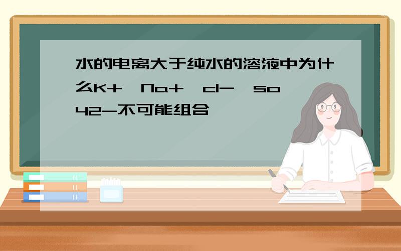 水的电离大于纯水的溶液中为什么K+,Na+,cl-,so42-不可能组合