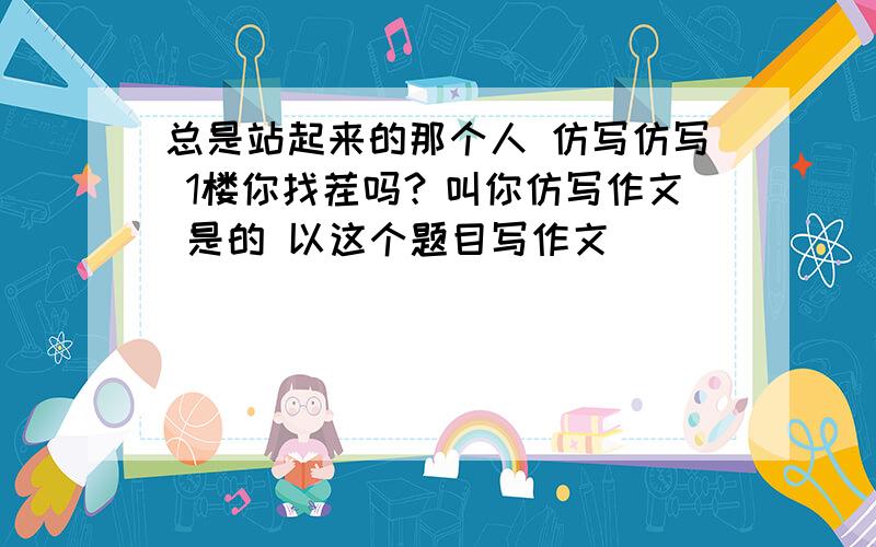 总是站起来的那个人 仿写仿写 1楼你找茬吗？叫你仿写作文 是的 以这个题目写作文