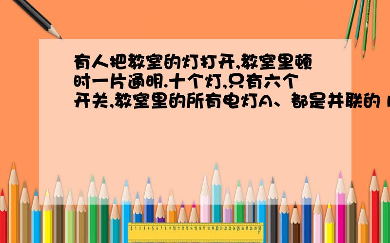 有人把教室的灯打开,教室里顿时一片通明.十个灯,只有六个开关,教室里的所有电灯A、都是并联的 B、都是串联的 C、同开关控制的两个灯串联 D、所有单独控制的灯串联说明理由.