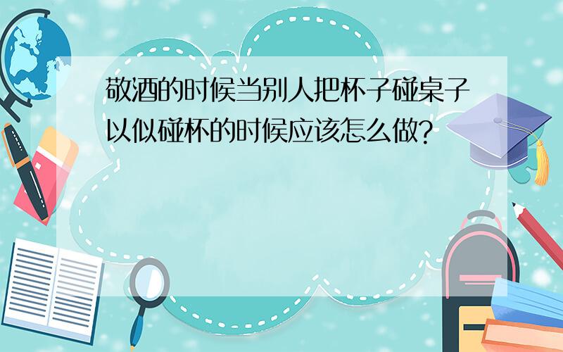 敬酒的时候当别人把杯子碰桌子以似碰杯的时候应该怎么做?