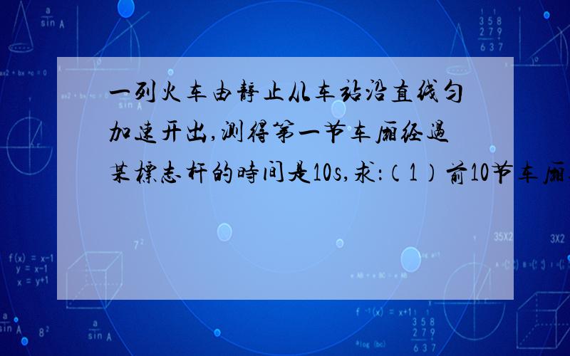 一列火车由静止从车站沿直线匀加速开出,测得第一节车厢经过某标志杆的时间是10s,求：（1）前10节车厢通过该标志杆的时间（2）第10节车厢通过该标志杆的时间