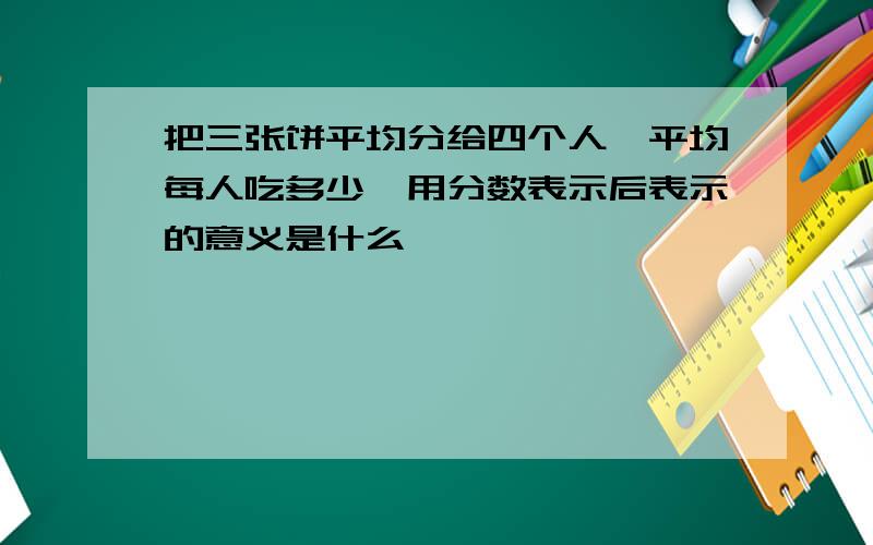 把三张饼平均分给四个人,平均每人吃多少,用分数表示后表示的意义是什么