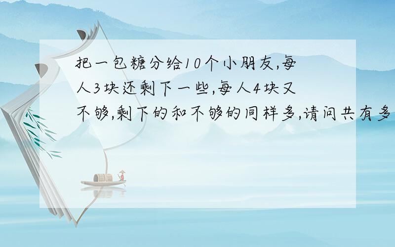 把一包糖分给10个小朋友,每人3块还剩下一些,每人4块又不够,剩下的和不够的同样多,请问共有多少块糖?