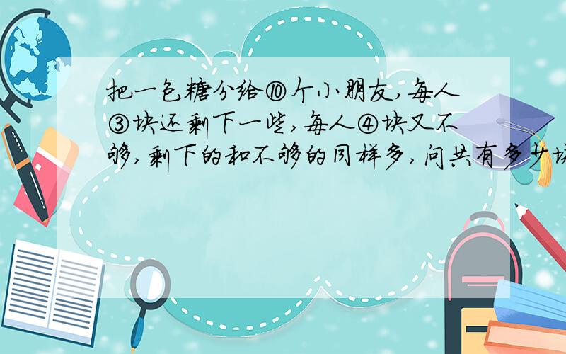 把一包糖分给⑩个小朋友,每人③块还剩下一些,每人④块又不够,剩下的和不够的同样多,问共有多少块糖