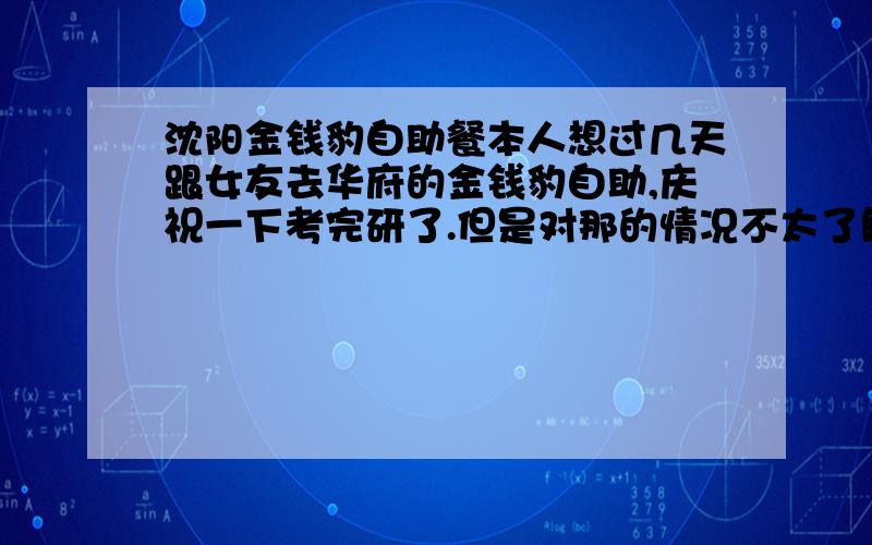 沈阳金钱豹自助餐本人想过几天跟女友去华府的金钱豹自助,庆祝一下考完研了.但是对那的情况不太了解.例如是否需要预定啊?是否限时啊?有没有优惠啊?之类的等等.希望有了解的朋友给介绍