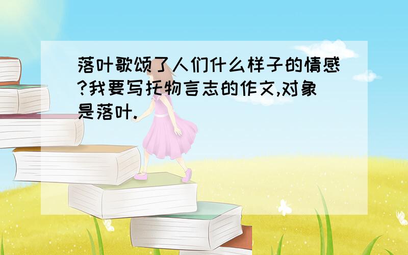 落叶歌颂了人们什么样子的情感?我要写托物言志的作文,对象是落叶.