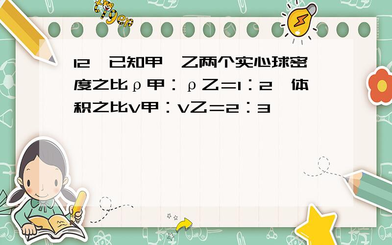 12、已知甲、乙两个实心球密度之比ρ甲：ρ乙＝1：2,体积之比V甲：V乙＝2：3,^^^^^^^12、已知甲、乙两个实心球密度之比ρ甲：ρ乙＝1：2,体积之比V甲：V乙＝2：3,放入足够深的某种液体中自由