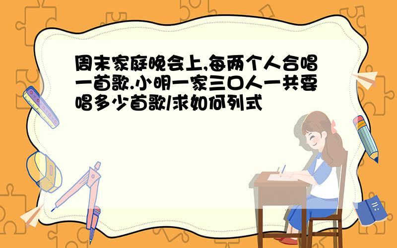 周末家庭晚会上,每两个人合唱一首歌.小明一家三口人一共要唱多少首歌/求如何列式