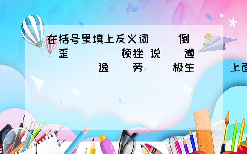 在括号里填上反义词 （）倒（）歪 （）（）顿挫 说（）道（） （）逸（）劳 （）极生（）（上面不够了,下面接着写） 水（）石（） 半（）半（） 有（）不（） 能（）能（） （）入（