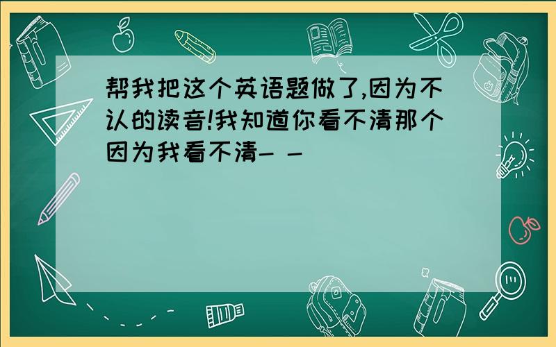 帮我把这个英语题做了,因为不认的读音!我知道你看不清那个因为我看不清- -