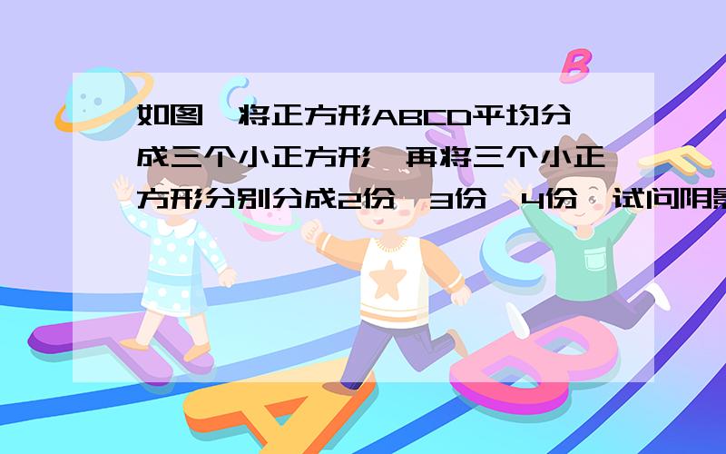 如图,将正方形ABCD平均分成三个小正方形,再将三个小正方形分别分成2份、3份、4份,试问阴影部分面积是长方形ABCD面积的几分之几?差不多就是这样 是这个