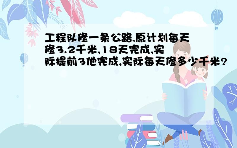 工程队修一条公路,原计划每天修3.2千米,18天完成,实际提前3他完成,实际每天修多少千米?