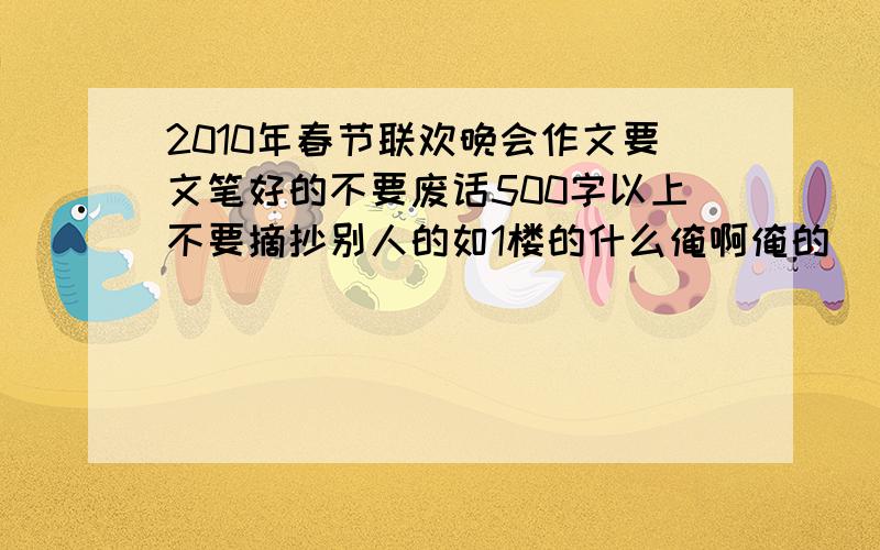 2010年春节联欢晚会作文要文笔好的不要废话500字以上不要摘抄别人的如1楼的什么俺啊俺的