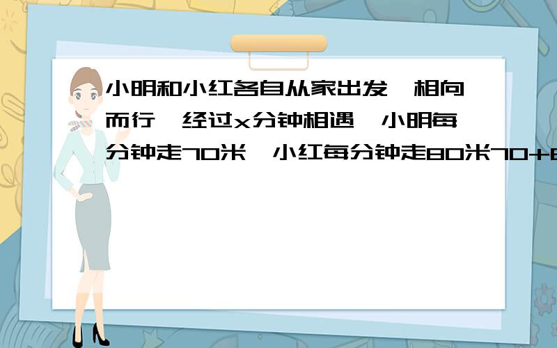 小明和小红各自从家出发,相向而行,经过x分钟相遇,小明每分钟走70米,小红每分钟走80米70+80表示（ ）70x表示（ ）两家的距离是（ ）当x=12时,两家距离是（）米