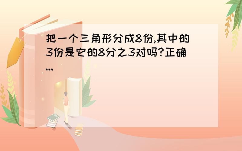 把一个三角形分成8份,其中的3份是它的8分之3对吗?正确...