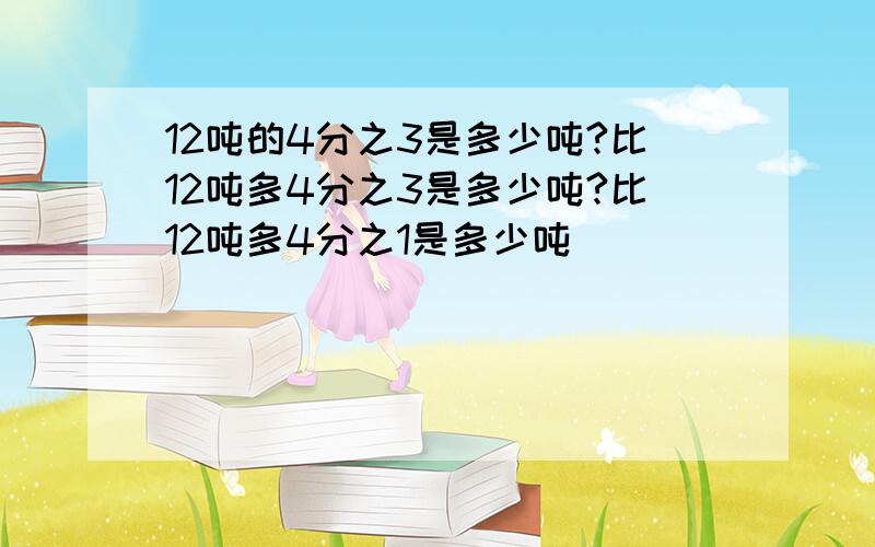 12吨的4分之3是多少吨?比12吨多4分之3是多少吨?比12吨多4分之1是多少吨