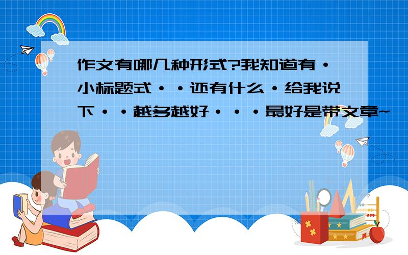 作文有哪几种形式?我知道有·小标题式··还有什么·给我说下··越多越好···最好是带文章~