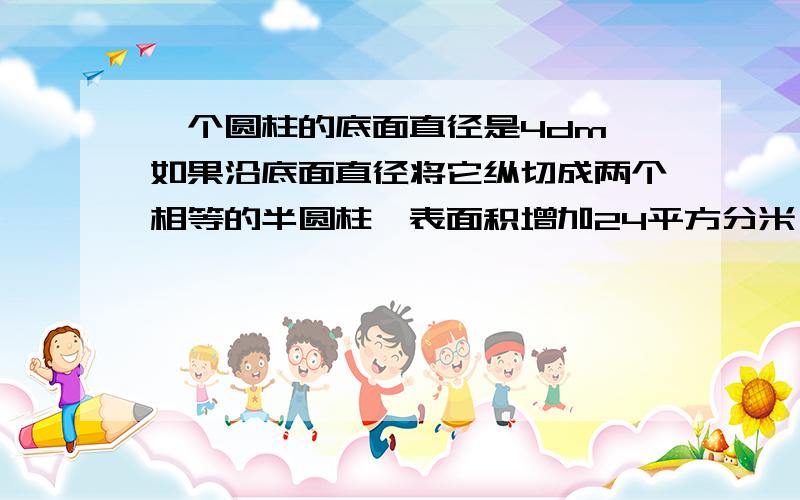 一个圆柱的底面直径是4dm,如果沿底面直径将它纵切成两个相等的半圆柱,表面积增加24平方分米,这个圆柱的体积是多少?请说的详细点,