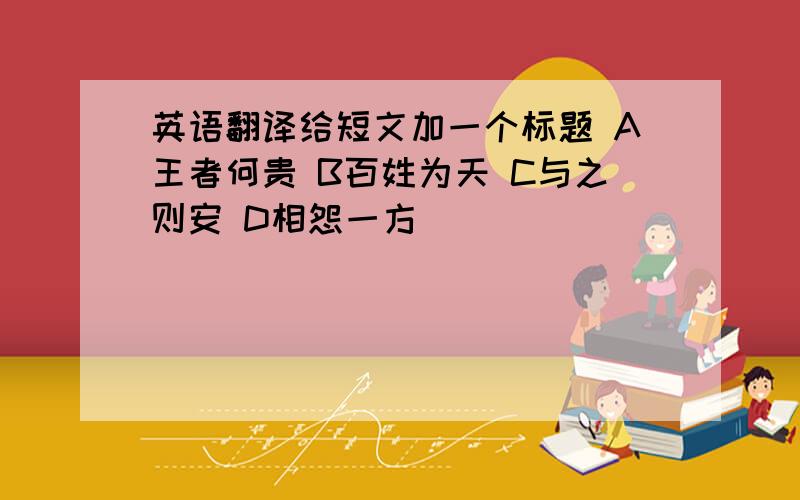 英语翻译给短文加一个标题 A王者何贵 B百姓为天 C与之则安 D相怨一方