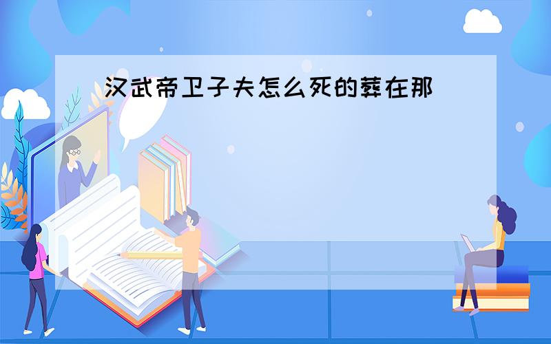 汉武帝卫子夫怎么死的葬在那