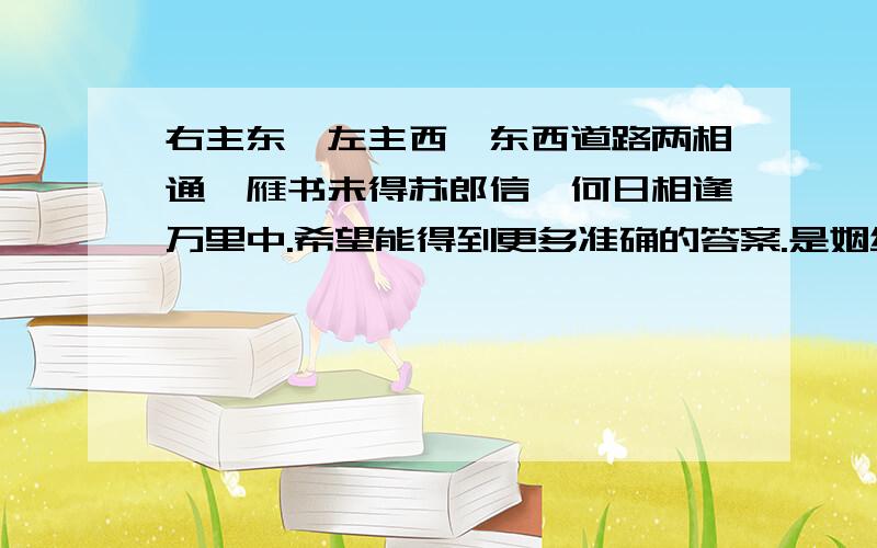 右主东兮左主西,东西道路两相通,雁书未得苏郎信,何日相逢万里中.希望能得到更多准确的答案.是姻缘,一个6年前网上认识的女孩子,到现在音训全无.认识的时候她也高3了.现在估计大学毕业,