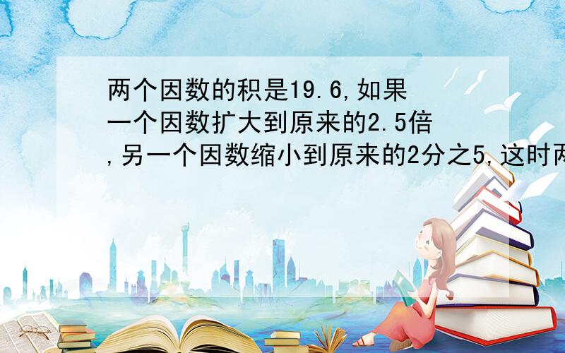 两个因数的积是19.6,如果一个因数扩大到原来的2.5倍,另一个因数缩小到原来的2分之5,这时两个因数的积是两个因数的积是25.其中一个因数扩大到原来的4倍，另一个因数扩大到原来的2.5倍，积