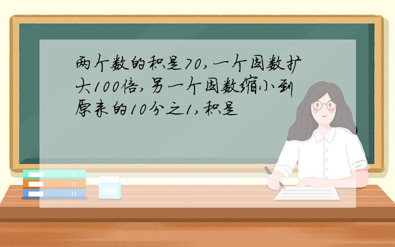 两个数的积是70,一个因数扩大100倍,另一个因数缩小到原来的10分之1,积是