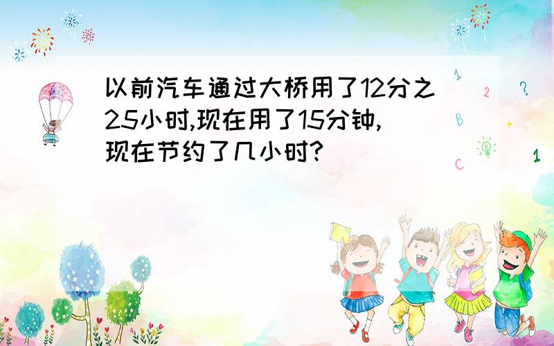 以前汽车通过大桥用了12分之25小时,现在用了15分钟,现在节约了几小时?