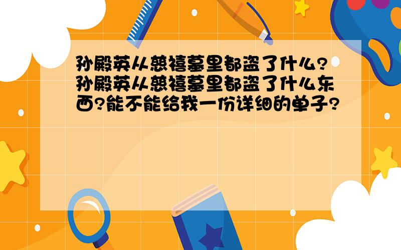 孙殿英从慈禧墓里都盗了什么?孙殿英从慈禧墓里都盗了什么东西?能不能给我一份详细的单子?