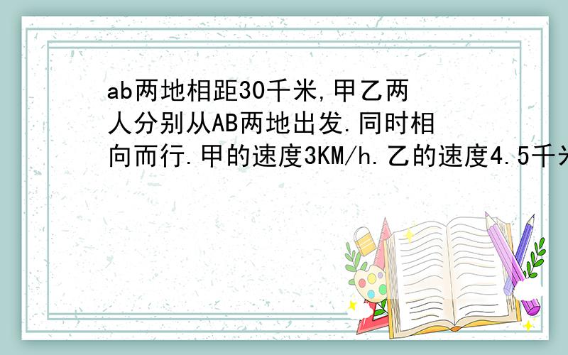 ab两地相距30千米,甲乙两人分别从AB两地出发.同时相向而行.甲的速度3KM/h.乙的速度4.5千米/h.甲从A地带了一条狗,狗的速度是甲的速度的3倍,狗跑在甲的前面,遇到乙后,又返回想甲跑来；遇到甲