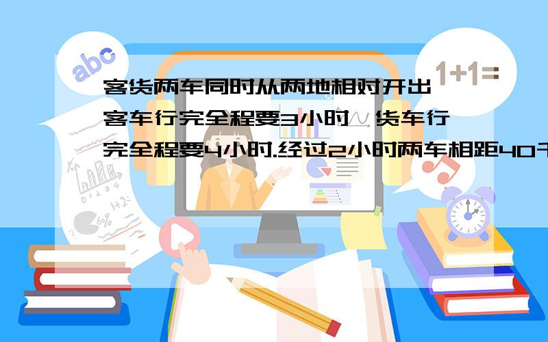 客货两车同时从两地相对开出,客车行完全程要3小时,货车行完全程要4小时.经过2小时两车相距40千米.两地相距多少千米?急.又快又好我加分!