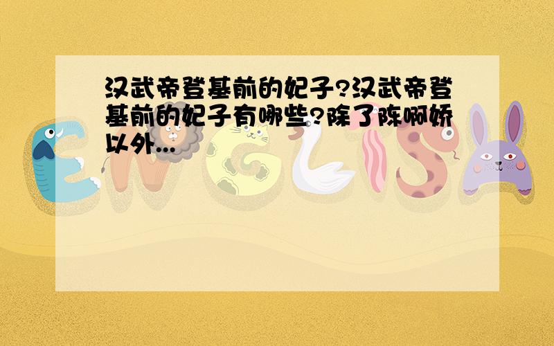 汉武帝登基前的妃子?汉武帝登基前的妃子有哪些?除了陈啊娇以外...