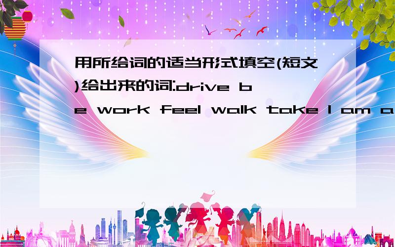 用所给词的适当形式填空(短文)给出来的词:drive be work feel walk take I am a computer programmer now .I live in an apartment in the city center.It's not far from my working place.So I 1____ to work every day .But two years ago,things