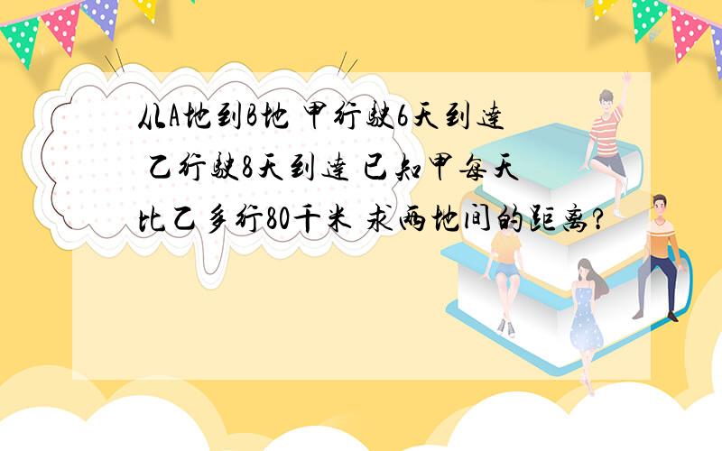 从A地到B地 甲行驶6天到达 乙行驶8天到达 已知甲每天比乙多行80千米 求两地间的距离?