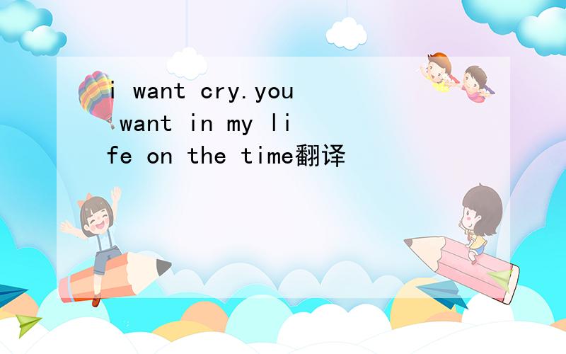 i want cry.you want in my life on the time翻译