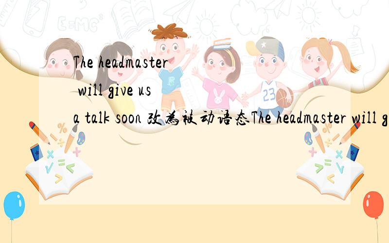 The headmaster will give us a talk soon 改为被动语态The headmaster will give us a talk soon.The fishman catches fish every day.Mr.Chen cooked a big meal for us yesterday.