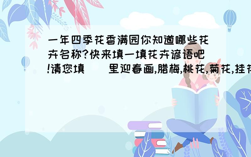 一年四季花香满园你知道哪些花卉名称?快来填一填花卉谚语吧!请您填（）里迎春画,腊梅,桃花,菊花,挂花,荷花,水仙,兰花,栀子,蔷薇 石榴 芙蓉正月（）香又香二月（）盆里装三月（）红十里