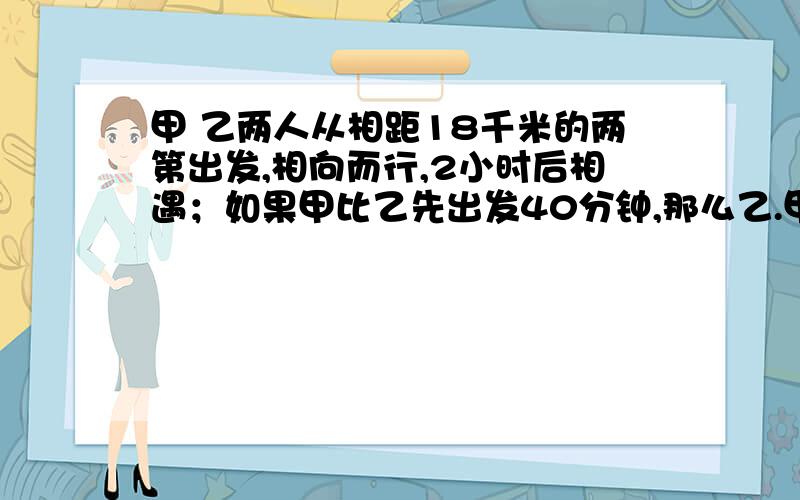 甲 乙两人从相距18千米的两第出发,相向而行,2小时后相遇；如果甲比乙先出发40分钟,那么乙.甲 乙两人从相距18千米的两第出发,相向而行,2小时后相遇；如果甲比乙先出发40分钟,那么乙出发1