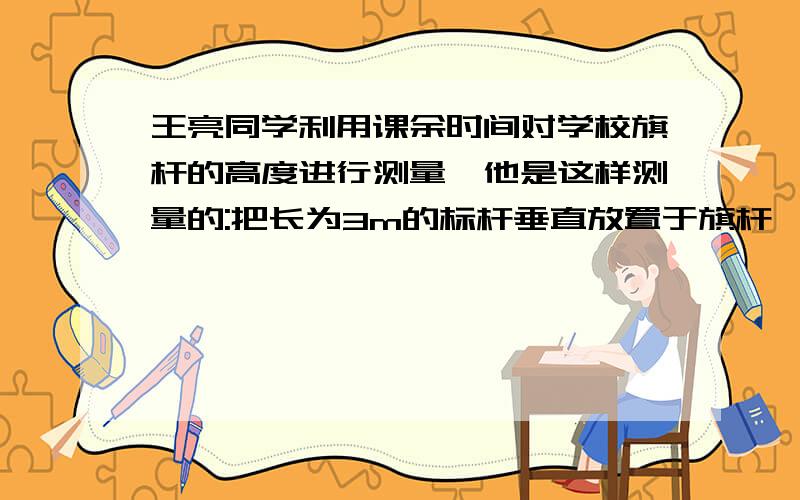 王亮同学利用课余时间对学校旗杆的高度进行测量,他是这样测量的:把长为3m的标杆垂直放置于旗杆一侧的地面上,测得标杆底端距底端的距离为15m,然后往后退,直到视线通过标杆顶端正好看不