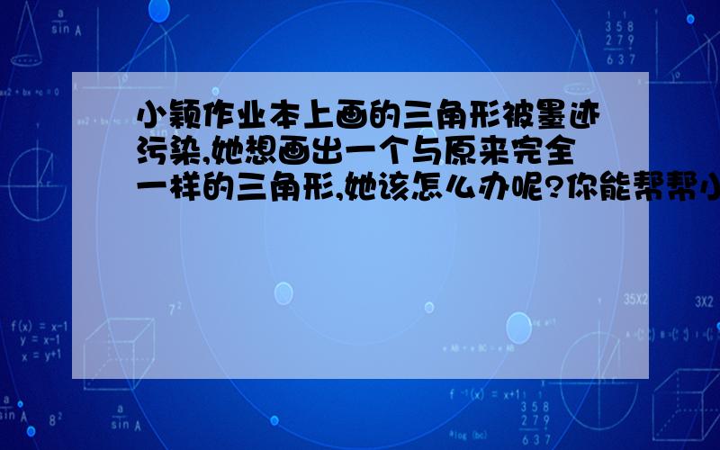 小颖作业本上画的三角形被墨迹污染,她想画出一个与原来完全一样的三角形,她该怎么办呢?你能帮帮小颖吗?