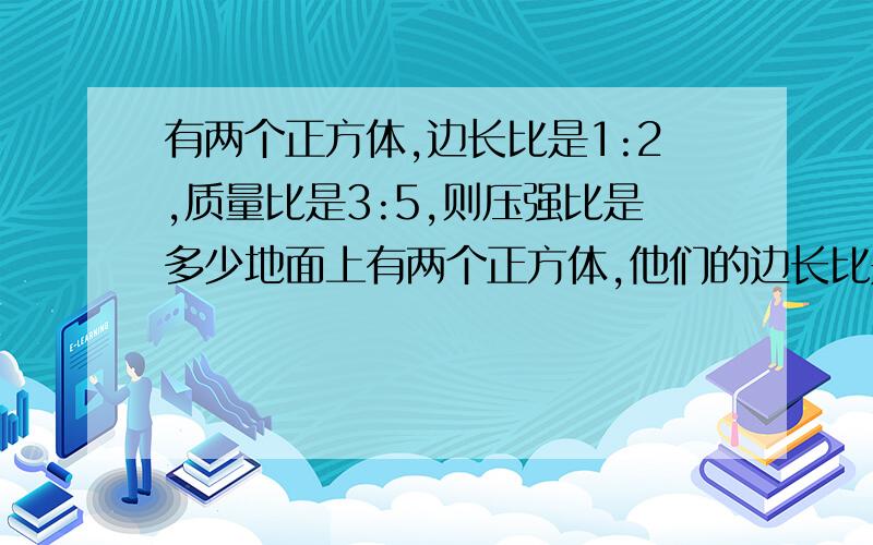 有两个正方体,边长比是1:2,质量比是3:5,则压强比是多少地面上有两个正方体,他们的边长比是1：2,质量比是3：5.,则压强比是多少?