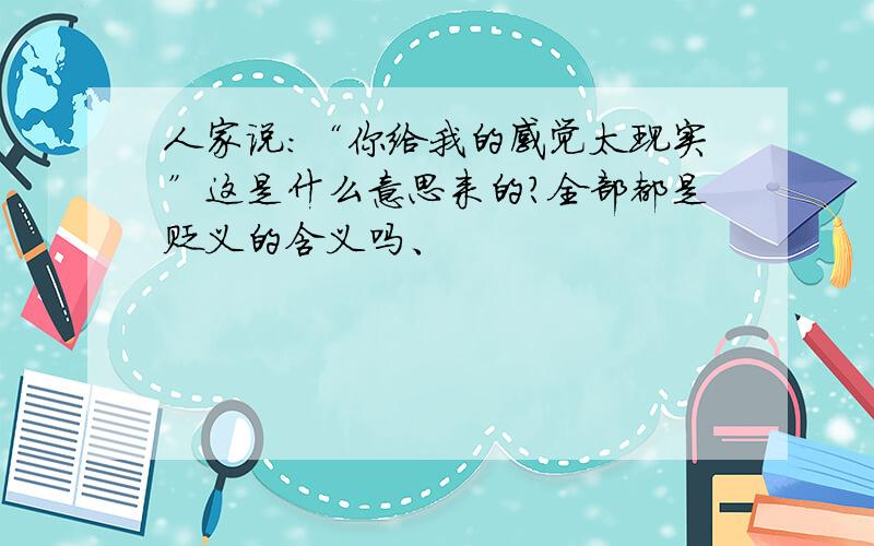 人家说：“你给我的感觉太现实”这是什么意思来的?全部都是贬义的含义吗、