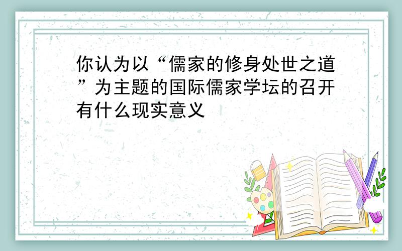 你认为以“儒家的修身处世之道”为主题的国际儒家学坛的召开有什么现实意义