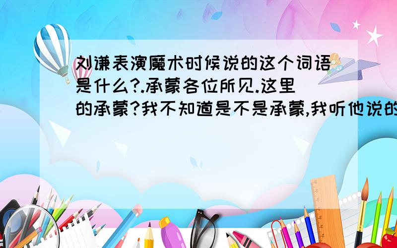 刘谦表演魔术时候说的这个词语是什么?.承蒙各位所见.这里的承蒙?我不知道是不是承蒙,我听他说的音好像是这样的我没有看见文字!