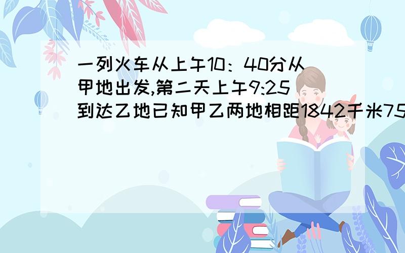 一列火车从上午10：40分从甲地出发,第二天上午9:25到达乙地已知甲乙两地相距1842千米750米,求火车的速度